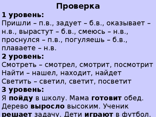 Проверка 1 уровень: Пришли – п.в., задует – б.в., оказывает – н.в., вырастут – б.в., смеюсь – н.в., проснулся – п.в., погуляешь – б.в., плаваете – н.в. 2 уровень: Смотреть – смотрел, смотрит, посмотрит Найти – нашел, находит, найдет Светить – светил, светит, посветит 3 уровень: Я пойду в школу. Мама готовит обед. Дерево выросло высоким. Ученик решает задачу. Дети играют в футбол.