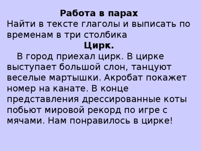 Работа в парах Найти в тексте глаголы и выписать по временам в три столбика Цирк.  В город приехал цирк. В цирке выступает большой слон, танцуют веселые мартышки. Акробат покажет номер на канате. В конце представления дрессированные коты побьют мировой рекорд по игре с мячами. Нам понравилось в цирке!