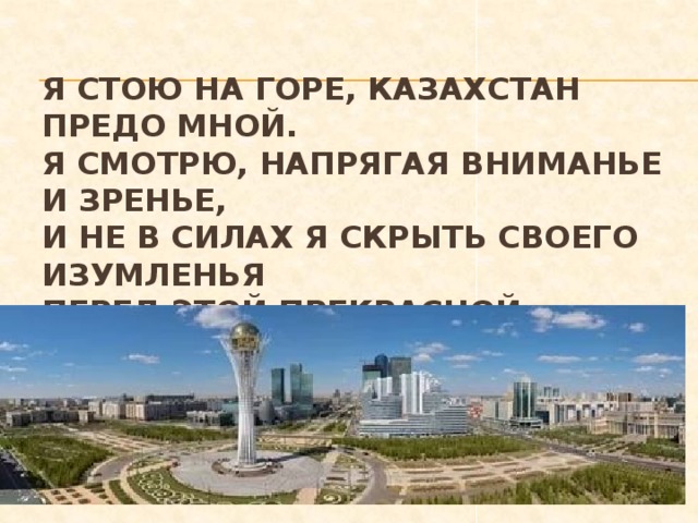 Я стою на горе, Казахстан предо мной.  Я смотрю, напрягая вниманье и зренье,  И не в силах я скрыть своего изумленья  Перед этой прекрасной, могучей страной. 