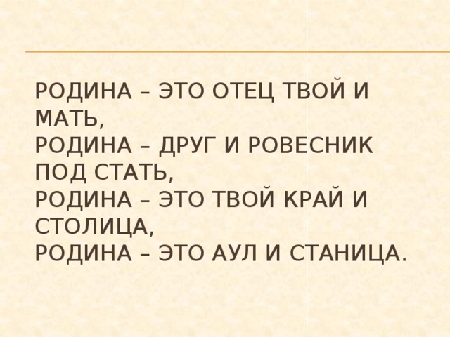 Родина – это отец твой и мать,  Родина – друг и ровесник под стать,  Родина – это твой край и столица,  Родина – это аул и станица.   