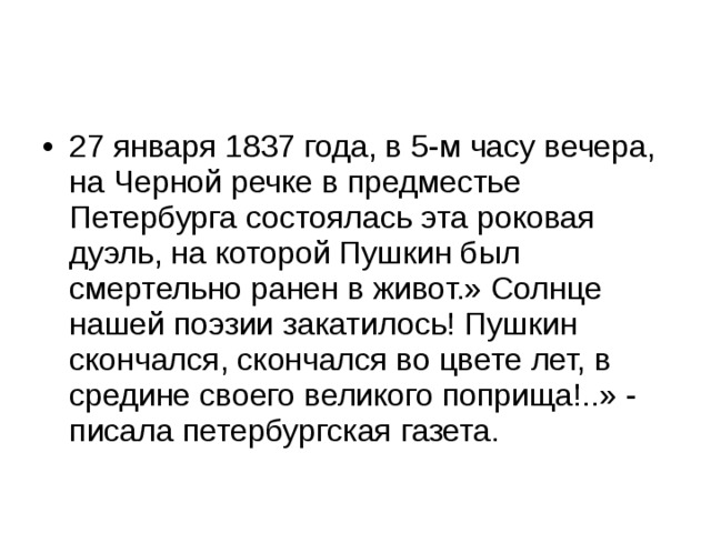 27 января 1837 года, в 5-м часу вечера, на Черной речке в предместье Петербурга состоялась эта роковая дуэль, на которой Пушкин был смертельно ранен в живот.» Солнце нашей поэзии закатилось! Пушкин скончался, скончался во цвете лет, в средине своего великого поприща!..» - писала петербургская газета. 