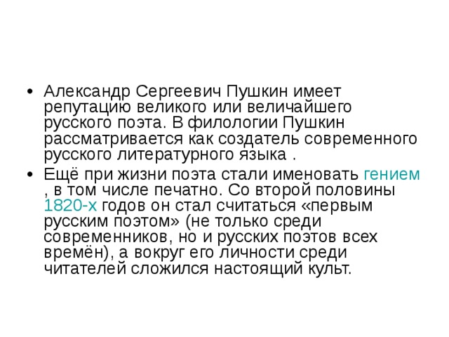 Александр Сергеевич Пушкин имеет репутацию великого или величайшего русского поэта. В филологии Пушкин рассматривается как создатель современного русского литературного языка . Ещё при жизни поэта стали именовать гением , в том числе печатно. Со второй половины 1820-х годов он стал считаться «первым русским поэтом» (не только среди современников, но и русских поэтов всех времён), а вокруг его личности среди читателей сложился настоящий культ. 