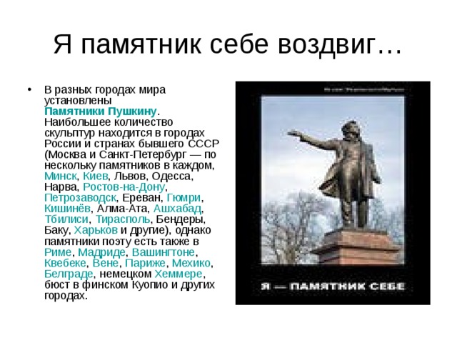 Я памятник себе воздвиг… В разных городах мира установлены Памятники Пушкину . Наибольшее количество скульптур находится в городах России и странах бывшего СССР ( Москва и Санкт-Петербург  — по нескольку памятников в каждом, Минск , Киев , Львов , Одесса , Нарва , Ростов-на-Дону , Петрозаводск , Ереван , Гюмри , Кишинёв , Алма-Ата , Ашхабад , Тбилиси , Тирасполь , Бендеры , Баку , Харьков и другие), однако памятники поэту есть также в Риме , Мадриде , Вашингтоне , Квебеке , Вене , Париже , Мехико , Белграде , немецком Хеммере , бюст в финском Куопио и других городах. 