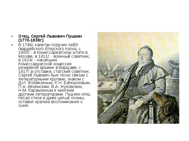 Отец, Сергей Львович Пушкин (1770-1838г.)  В 1796г. капитан-поручик лейб-гвардейского Егерского полка, с 1800г. - в Комиссариатском штате в Москве, в 1811г. - военный советник, в 1824г. - начальник Комиссариатской комиссии резервной армиии в Варшаве, с 1817г. в отставке, статский советник. Сергей Львович был тесно связан с литературными кругами, знаком с Д.И. Фонвизиным, К.Н. Батюшковым, П.А. Вяземским, В.А. Жуковским, Н.М. Карамзиным и многими другими литераторами. Пушкин-отец писал стихи и даже целые поэмы, оставил краткие воспоминания о сыне. 