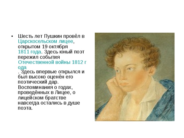 Шесть лет Пушкин провёл в Царскосельском лицее , открытом 19 октября 1811 года . Здесь юный поэт пережил события Отечественной войны 1812 года . Здесь впервые открылся и был высоко оценён его поэтический дар. Воспоминания о годах, проведённых в Лицее, о лицейском братстве навсегда остались в душе поэта. 