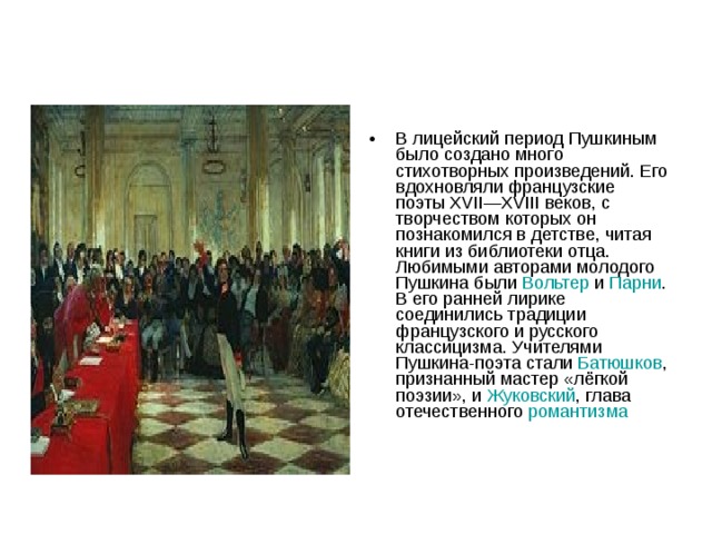 В лицейский период Пушкиным было создано много стихотворных произведений. Его вдохновляли французские поэты XVII—XVIII веков, с творчеством которых он познакомился в детстве, читая книги из библиотеки отца. Любимыми авторами молодого Пушкина были Вольтер и Парни . В его ранней лирике соединились традиции французского и русского классицизма. Учителями Пушкина-поэта стали Батюшков , признанный мастер «лёгкой поэзии», и Жуковский , глава отечественного романтизма  