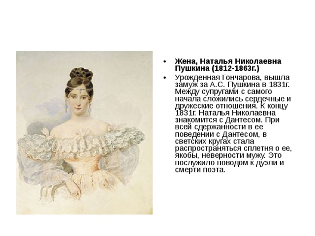 Жена, Наталья Николаевна Пушкина (1812-1863г.)  Урожденная Гончарова, вышла замуж за А.С. Пушкина в 1831г. Между супругами с самого начала сложились сердечные и дружеские отношения. К концу 1831г. Наталья Николаевна знакомится с Дантесом. При всей сдержанности в ее поведении с Дантесом, в светских кругах стала распространяться сплетня о ее, якобы, неверности мужу. Это послужило поводом к дуэли и смерти поэта. 