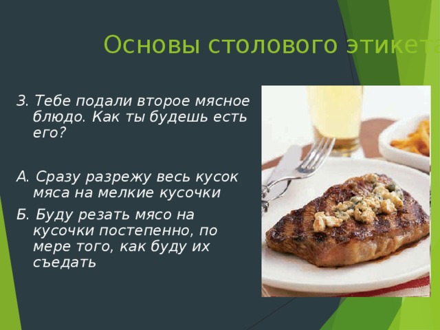 Основы столового этикета   3. Тебе подали второе мясное блюдо. Как ты будешь есть его?  А. Сразу разрежу весь кусок мяса на мелкие кусочки Б. Буду резать мясо на кусочки постепенно, по мере того, как буду их съедать 