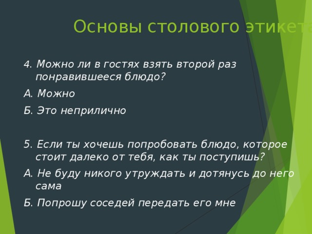 Основы столового этикета   4 . Можно ли в гостях взять второй раз понравившееся блюдо? А. Можно Б. Это неприлично  5. Если ты хочешь попробовать блюдо, которое стоит далеко от тебя, как ты поступишь? А. Не буду никого утруждать и дотянусь до него сама Б. Попрошу соседей передать его мне  