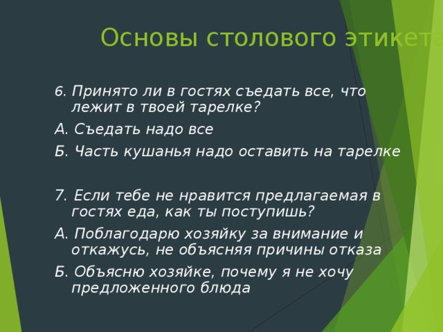 Основы столового этикета   6. Принято ли в гостях съедать все, что лежит в твоей тарелке? А. Съедать надо все Б. Часть кушанья надо оставить на тарелке  7. Если тебе не нравится предлагаемая в гостях еда, как ты поступишь? А. Поблагодарю хозяйку за внимание и откажусь, не объясняя причины отказа Б. Объясню хозяйке, почему я не хочу предложенного блюда  