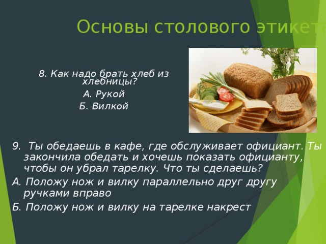 Основы столового этикета   8. Как надо брать хлеб из хлебницы? А. Рукой Б. Вилкой 9. Ты обедаешь в кафе, где обслуживает официант. Ты закончила обедать и хочешь показать официанту, чтобы он убрал тарелку. Что ты сделаешь? А. Положу нож и вилку параллельно друг другу ручками вправо Б. Положу нож и вилку на тарелке накрест   