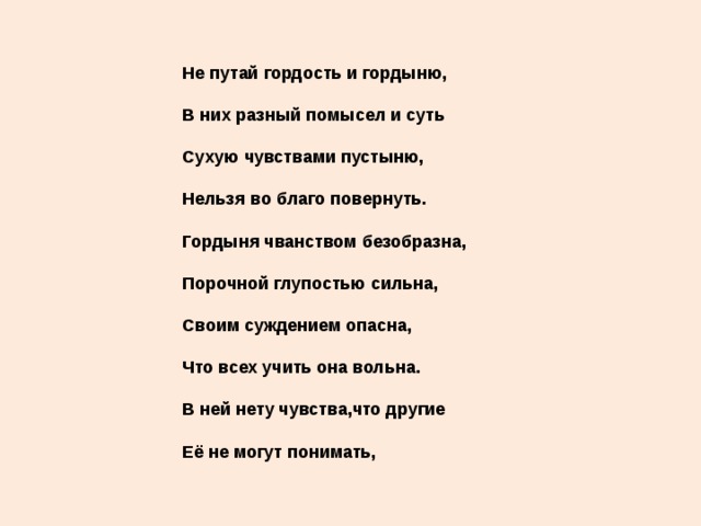 Не путай гордость и гордыню,   В них разный помысел и суть   Сухую чувствами пустыню,   Нельзя во благо повернуть.   Гордыня чванством безобразна,   Порочной глупостью сильна,   Своим суждением опасна,   Что всех учить она вольна.   В ней нету чувства,что другие   Её не могут понимать, 