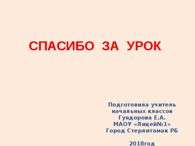 СПАСИБО ЗА УРОК Подготовила учитель начальных классов Гундорова Е.А. МАОУ «Лицей№1» Город Стерлитамак РБ  201 8 год  