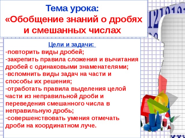 Тема урока: «Обобщение знаний о дробях и смешанных числах Цели и задачи: повторить виды дробей; закрепить правила сложения и вычитания дробей с одинаковыми знаменателями; вспомнить виды задач на части и способы их решения; отработать правила выделения целой части из неправильной дроби и переведения смешанного числа в неправильную дробь; совершенствовать умения отмечать дроби на координатном луче.  