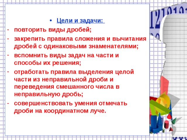 Цели и задачи: повторить виды дробей; закрепить правила сложения и вычитания дробей с одинаковыми знаменателями; вспомнить виды задач на части и способы их решения; отработать правила выделения целой части из неправильной дроби и переведения смешанного числа в неправильную дробь; совершенствовать умения отмечать дроби на координатном луче.  