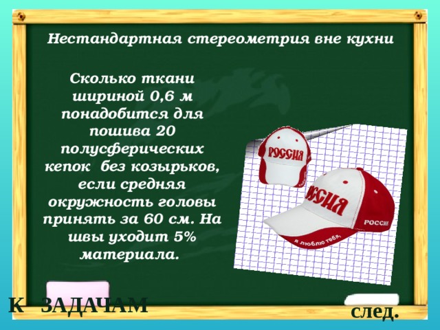 Нестандартная стереометрия вне кухни Сколько ткани шириной 0,6 м понадобится для пошива 20 полусферических кепок без козырьков, если средняя окружность головы принять за 60 см. На швы уходит 5% материала. К ЗАДАЧАМ след. 