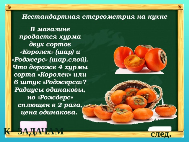 Нестандартная стереометрия на кухне В магазине продается хурма двух сортов «Королек» (шар) и «Роджерс» (шар.слой). Что дороже 4 хурмы сорта «Королек» или 6 штук «Роджерса»? Радиусы одинаковы, но «Рождерс» сплющен в 2 раза, цена одинакова. К ЗАДАЧАМ след. 