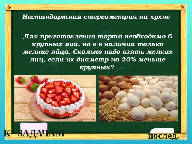 Нестандартная стереометрия на кухне Для приготовления торта необходимо 6 крупных яиц, но в в наличии только мелкие яйца. Сколько надо взять мелких яиц, если их диаметр на 20% меньше крупных?  К ЗАДАЧАМ послед. 