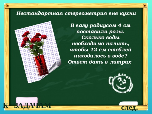 Нестандартная стереометрия вне кухни В вазу радиусом 4 см поставили розы. Сколько воды необходимо налить, чтобы 12 см стеблей находилось в воде? Ответ дать в литрах К ЗАДАЧАМ след. 