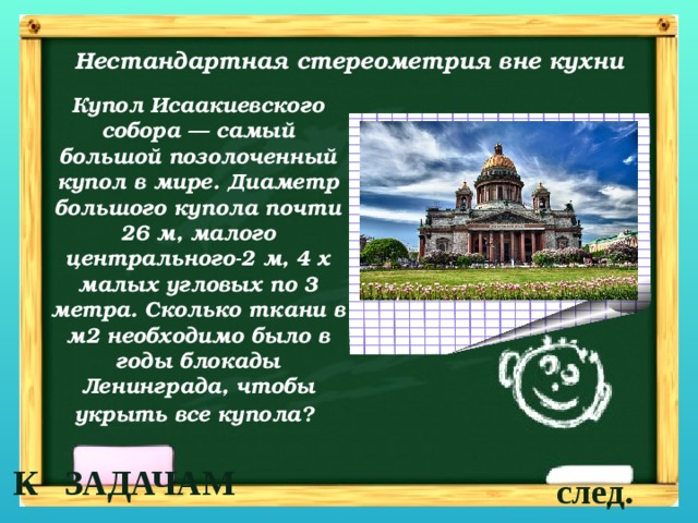 Нестандартная стереометрия вне кухни Купол Исаакиевского собора — самый большой позолоченный купол в мире. Диаметр большого купола почти 26 м, малого центрального-2 м, 4 х малых угловых по 3 метра. Сколько ткани в м2 необходимо было в годы блокады Ленинграда, чтобы укрыть все купола?  К ЗАДАЧАМ след. 