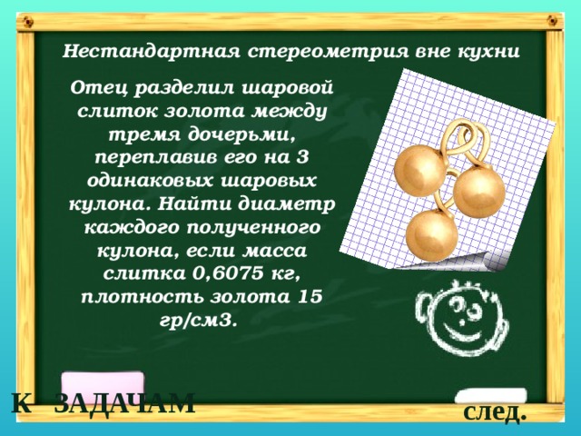 Нестандартная стереометрия вне кухни Отец разделил шаровой слиток золота между тремя дочерьми, переплавив его на 3 одинаковых шаровых кулона. Найти диаметр каждого полученного кулона, если масса слитка 0,6075 кг, плотность золота 15 гр/см3.  К ЗАДАЧАМ след. 