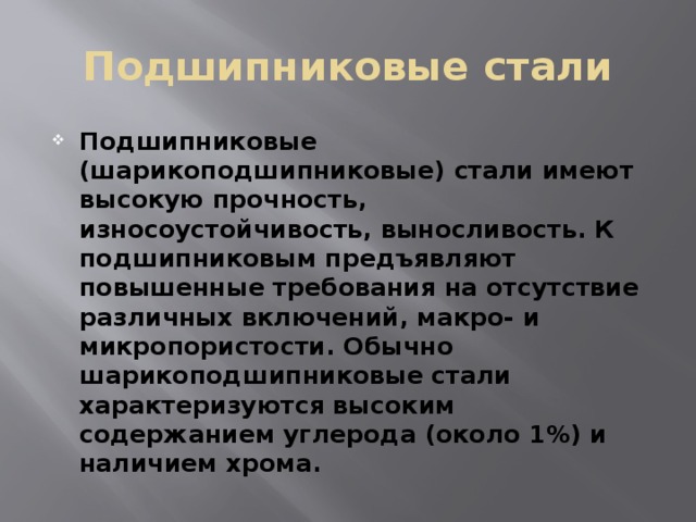 Подшипниковые стали Подшипниковые (шарикоподшипниковые) стали имеют высокую прочность, износоустойчивость, выносливость. К подшипниковым предъявляют повышенные требования на отсутствие различных включений, макро- и микропористости. Обычно шарикоподшипниковые стали характеризуются высоким содержанием углерода (около 1%) и наличием хрома. 