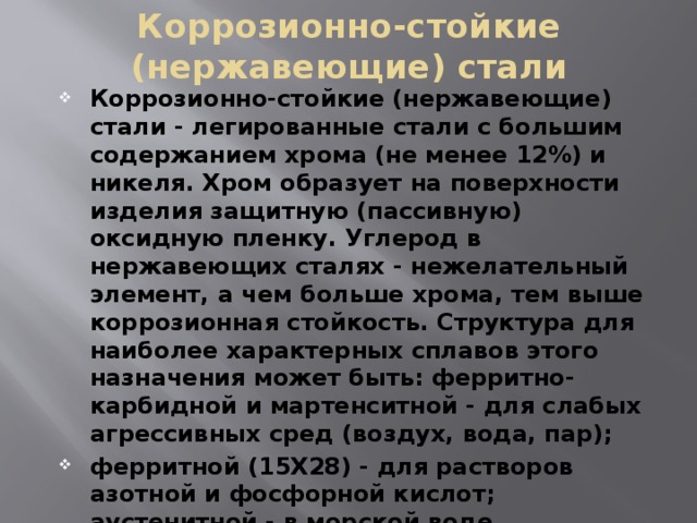 Коррозионно-стойкие (нержавеющие) стали Коррозионно-стойкие (нержавеющие) стали - легированные стали с большим содержанием хрома (не менее 12%) и никеля. Хром образует на поверхности изделия защитную (пассивную) оксидную пленку. Углерод в нержавеющих сталях - нежелательный элемент, а чем больше хрома, тем выше коррозионная стойкость. Структура для наиболее характерных сплавов этого назначения может быть: ферритно-карбидной и мартенситной - для слабых агрессивных сред (воздух, вода, пар); ферритной (15X28) - для растворов азотной и фосфорной кислот; аустенитной - в морской воде, органических и азотной кислотах, слабых щелочах; мартенситно-стареющей - в фосфорной, уксусной и молочной кислотах. 