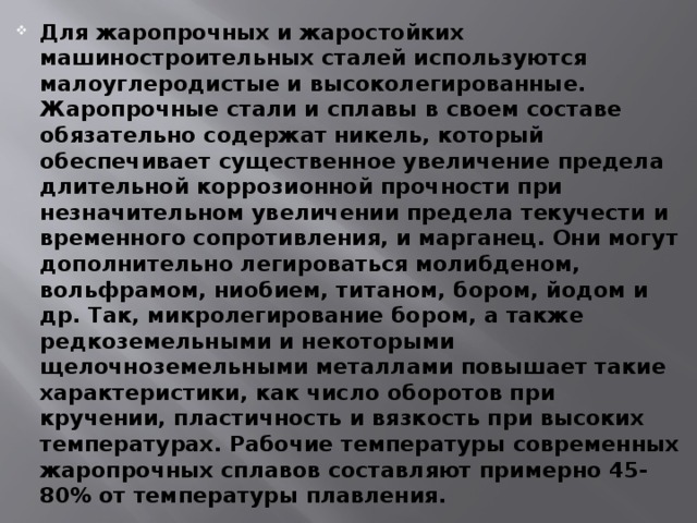 Для жаропрочных и жаростойких машиностроительных сталей используются малоуглеродистые и высоколегированные. Жаропрочные стали и сплавы в своем составе обязательно содержат никель, который обеспечивает существенное увеличение предела длительной коррозионной прочности при незначительном увеличении предела текучести и временного сопротивления, и марганец. Они могут дополнительно легироваться молибденом, вольфрамом, ниобием, титаном, бором, йодом и др. Так, микролегирование бором, а также редкоземельными и некоторыми щелочноземельными металлами повышает такие характеристики, как число оборотов при кручении, пластичность и вязкость при высоких температурах. Рабочие температуры современных жаропрочных сплавов составляют примерно 45-80% от температуры плавления. 