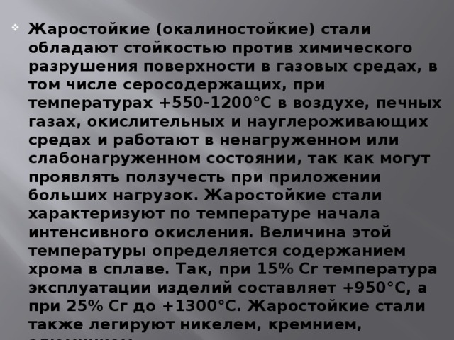 Жаростойкие (окалиностойкие) стали обладают стойкостью против химического разрушения поверхности в газовых средах, в том числе серосодержащих, при температурах +550-1200°С в воздухе, печных газах, окислительных и науглероживающих средах и работают в ненагруженном или слабонагруженном состоянии, так как могут проявлять ползучесть при приложении больших нагрузок. Жаростойкие стали характеризуют по температуре начала интенсивного окисления. Величина этой температуры определяется содержанием хрома в сплаве. Так, при 15% Cr температура эксплуатации изделий составляет +950°С, а при 25% Сг до +1300°С. Жаростойкие стали также легируют никелем, кремнием, алюминием. 