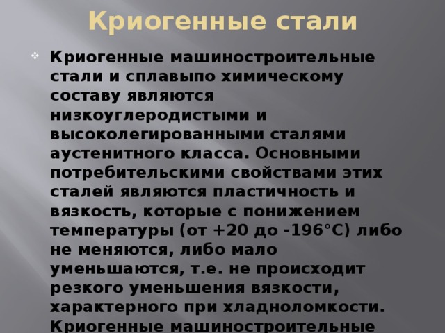 Криогенные стали Криогенные машиностроительные стали и сплавыпо химическому составу являются низкоуглеродистыми и высоколегированными сталями аустенитного класса. Основными потребительскими свойствами этих сталей являются пластичность и вязкость, которые с понижением температуры (от +20 до -196°С) либо не меняются, либо мало уменьшаются, т.е. не происходит резкого уменьшения вязкости, характерного при хладноломкости. Криогенные машиностроительные стали классифицируют по температуре эксплуатации в диапазоне от -196 до -296°С и используют для изготовления деталей криогенного оборудования. 