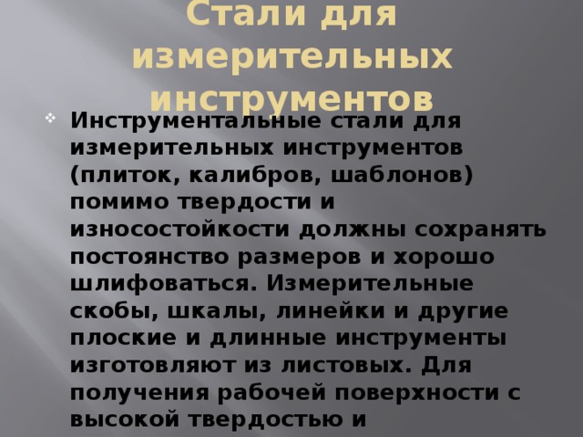 Стали для измерительных инструментов Инструментальные стали для измерительных инструментов (плиток, калибров, шаблонов) помимо твердости и износостойкости должны сохранять постоянство размеров и хорошо шлифоваться. Измерительные скобы, шкалы, линейки и другие плоские и длинные инструменты изготовляют из листовых. Для получения рабочей поверхности с высокой твердостью и износостойкостью инструменты подвергают цементации и закалке. 