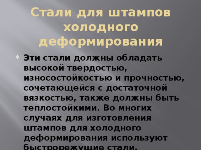 Стали для штампов холодного деформирования Эти стали должны обладать высокой твердостью, износостойкостью и прочностью, сочетающейся с достаточной вязкостью, также должны быть теплостойкими. Во многих случаях для изготовления штампов для холодного деформирования используют быстрорежущие стали. 