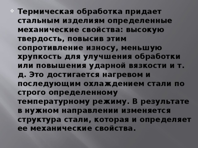 Термическая обработка придает стальным изделиям определенные механические свойства: высокую твердость, повысив этим сопротивление износу, меньшую хрупкость для улучшения обработки или повышения ударной вязкости и т. д. Это достигается нагревом и последующим охлаждением стали по строго определенному температурному режиму. В результате в нужном направлении изменяется структура стали, которая и определяет ее механические свойства. 