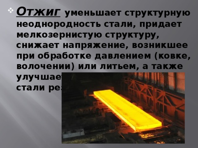 Отжиг  уменьшает структурную неоднородность стали, придает мелкозернистую структуру, снижает напряжение, возникшее при обработке давлением (ковке, волочении) или литьем, а также улучшает обрабатываемость стали резанием. 