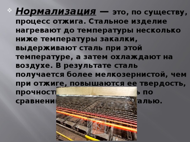 Нормализация — это, по существу, процесс отжига. Стальное изделие нагревают до температуры несколько ниже температуры закалки, выдерживают сталь при этой температуре, а затем охлаждают на воздухе. В результате сталь получается более мелкозернистой, чем при отжиге, повышаются ее твердость, прочность, ударная вязкость по сравнению с отожженной сталью. 