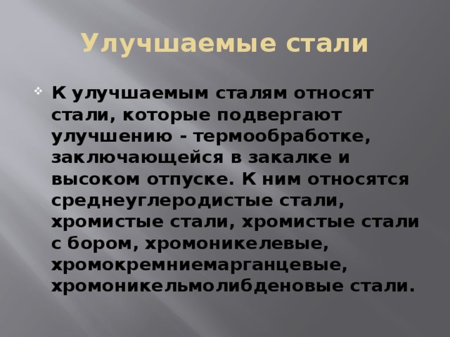 Улучшаемые стали К улучшаемым сталям относят стали, которые подвергают улучшению - термообработке, заключающейся в закалке и высоком отпуске. К ним относятся среднеуглеродистые стали, хромистые стали, хромистые стали с бором, хромоникелевые, хромокремниемарганцевые, хромоникельмолибденовые стали. 