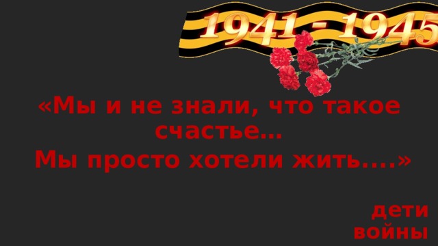 «Мы и не знали, что такое счастье…  Мы просто хотели жить....»  дети войны 