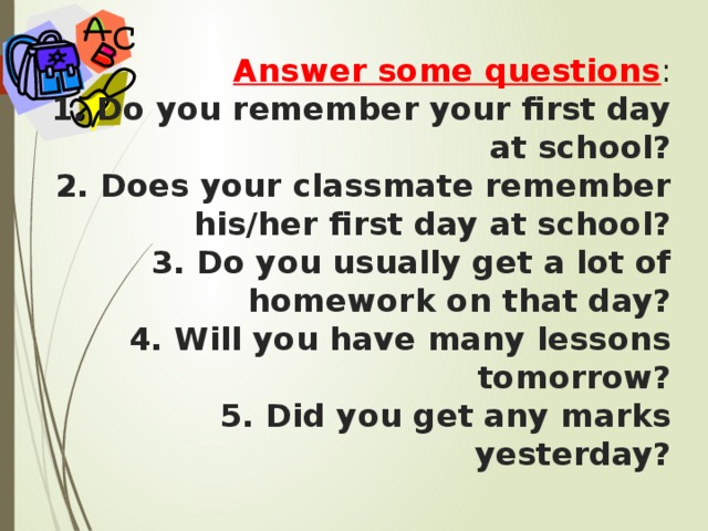 Answer some questions :  1. Do you remember your first day at school?  2. Does your classmate remember his/her first day at school?  3. Do you usually get a lot of homework on that day?  4. Will you have many lessons tomorrow?  5. Did you get any marks yesterday?