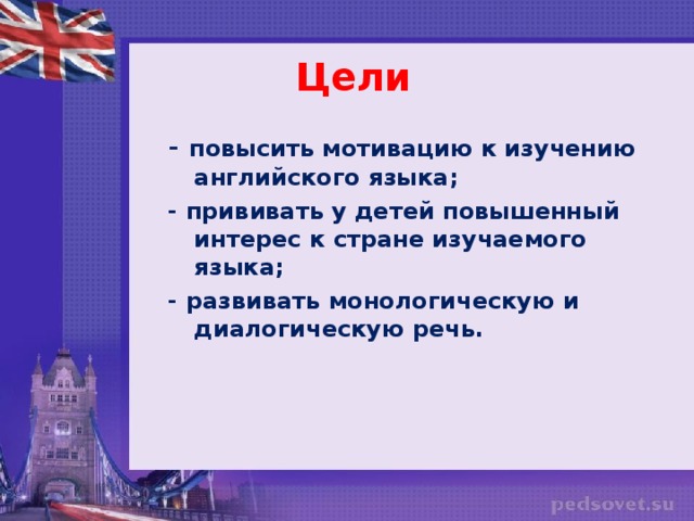 Цели - повысить мотивацию к изучению английского языка; - прививать у детей повышенный интерес к стране изучаемого языка; - развивать монологическую и диалогическую речь.