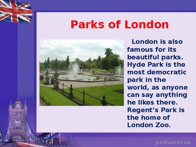 Parks of London  London is also famous for its beautiful parks. Hyde Park is the most democratic park in the world, as anyone can say anything he likes there. Regent’s Park is the home of London Zoo.