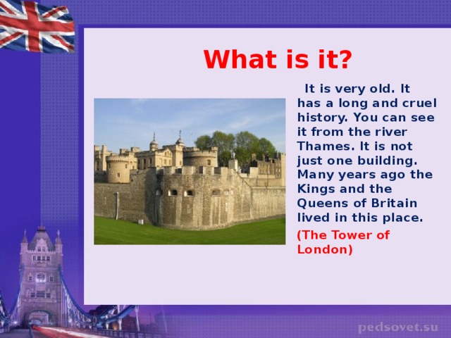 What is it?  It is very old. It has a long and cruel history. You can see it from the river Thames. It is not just one building. Many years ago the Kings and the Queens of Britain lived in this place.  (The Tower of London)