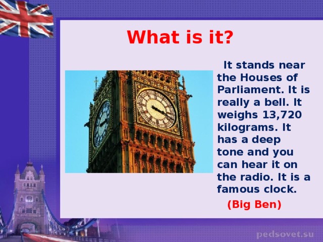 What is it?  It stands near the Houses of Parliament. It is really a bell. It weighs 13,720 kilograms. It has a deep tone and you can hear it on the radio. It is a famous clock.  (Big Ben)