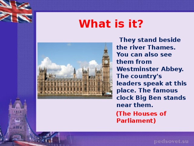 What is it?  They stand beside the river Thames. You can also see them from Westminster Abbey. The country's leaders speak at this place. The famous clock Big Ben stands near them.  (The Houses of Parliament)