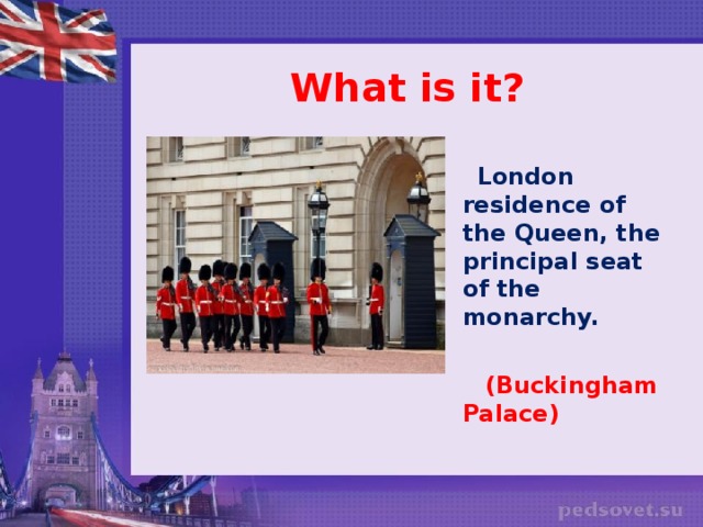 What is it?   London residence of the Queen, the principal seat of the monarchy.   (Buckingham Palace)