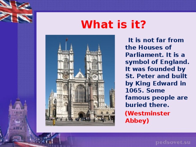 What is it?  It is not far from the Houses of Parliament. It is a symbol of England. It was founded by St. Peter and built by King Edward in 1065. Some famous people are buried there.  (Westminster Abbey)