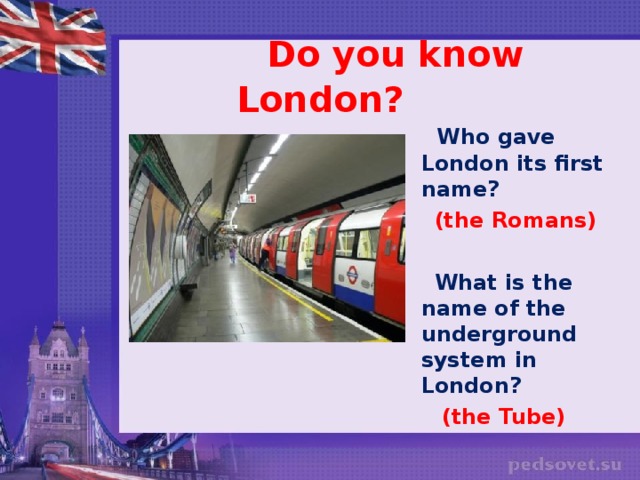 Do you know London?  Who gave London its first name?  (the Romans)   What is the name of the underground system in London?  (the Tube)