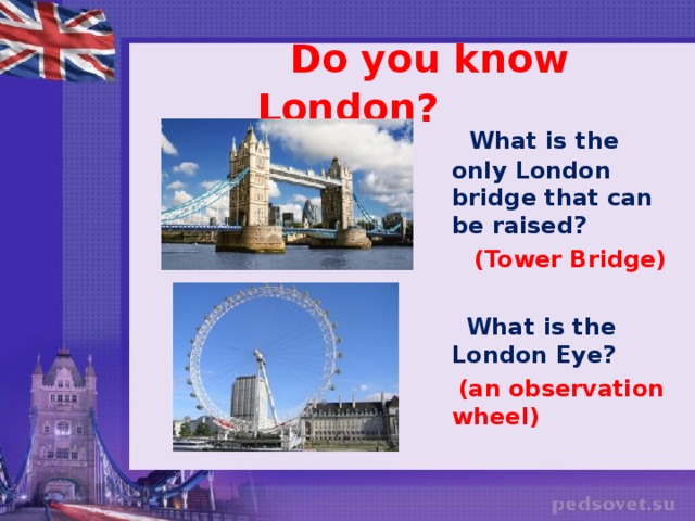 Do you know London?  What is the only London bridge that can be raised?  (Tower Bridge)   What is the London Eye?  (an observation wheel)