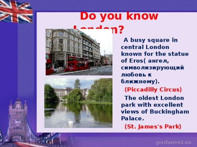 Do you know London?  A busy square in central London known for the statue of Eros( ангел, символизирующий любовь к ближнему).  (Piccadilly Circus)   The oldest London park with excellent views of Buckingham Palace.  (St. James's Park)