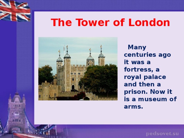 The Tower of London  Many centuries ago it was a fortress, a royal palace and then a prison. Now it is a museum of arms.