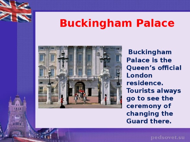 Buckingham Palace   Buckingham Palace is the Queen’s official London residence. Tourists always go to see the ceremony of changing the Guard there.